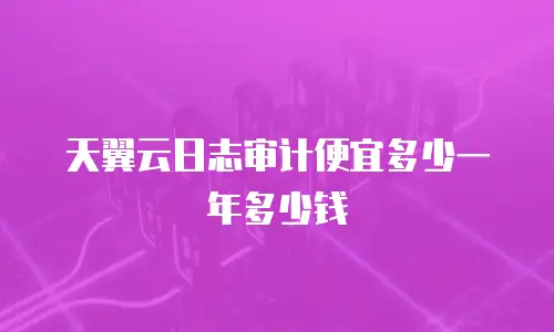 天翼云日志审计便宜多少一年多少钱