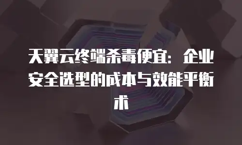 天翼云终端杀毒便宜：企业安全选型的成本与效能平衡术