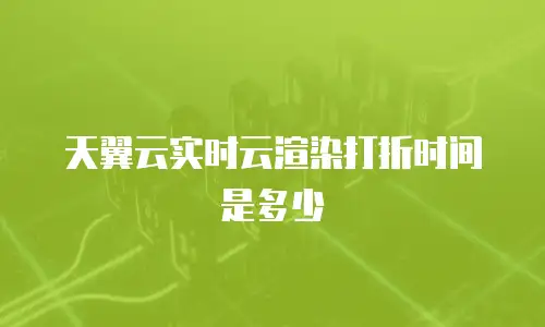 天翼云实时云渲染打折时间是多少