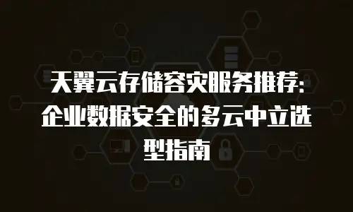 天翼云存储容灾服务推荐：企业数据安全的多云中立选型指南
