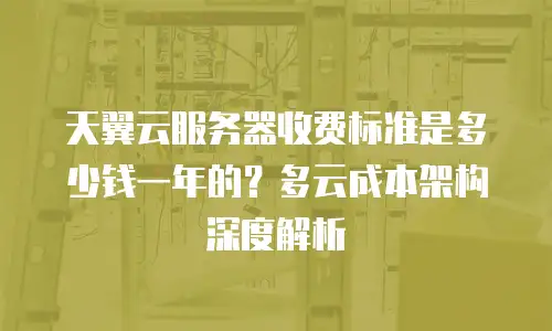 天翼云服务器收费标准是多少钱一年的？多云成本架构深度解析