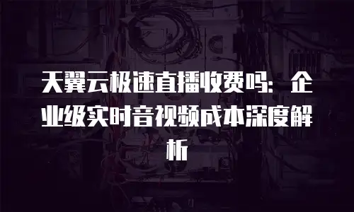 天翼云极速直播收费吗：企业级实时音视频成本深度解析