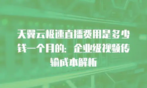 天翼云极速直播费用是多少钱一个月的：企业级视频传输成本解析