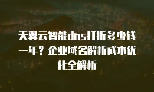 天翼云智能dns打折多少钱一年？企业域名解析成本优化全解析