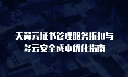 天翼云证书管理服务折扣与多云安全成本优化指南