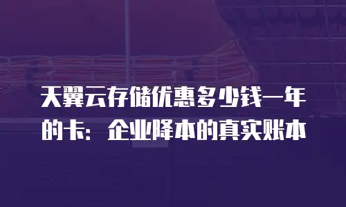 天翼云存储优惠多少钱一年的卡：企业降本的真实账本