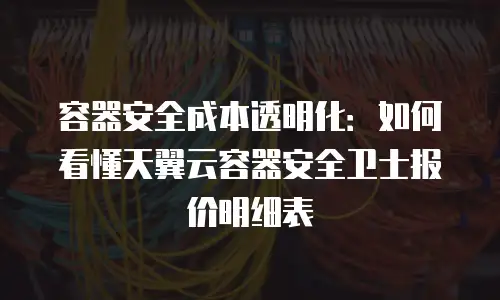 容器安全成本透明化：如何看懂天翼云容器安全卫士报价明细表