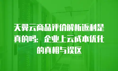 天翼云商品评价解析返利是真的吗：企业上云成本优化的真相与误区