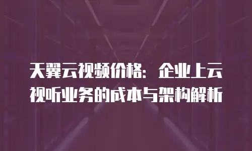 天翼云视频价格：企业上云视听业务的成本与架构解析