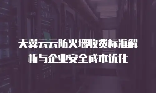 天翼云云防火墙收费标准解析与企业安全成本优化