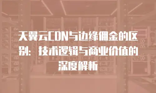 天翼云CDN与边缘佣金的区别：技术逻辑与商业价值的深度解析
