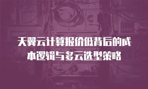 天翼云计算报价低背后的成本逻辑与多云选型策略