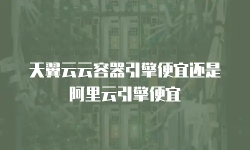 天翼云云容器引擎便宜还是阿里云引擎便宜