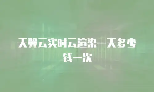 天翼云实时云渲染一天多少钱一次