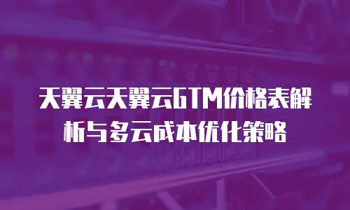 天翼云天翼云GTM价格表解析与多云成本优化策略