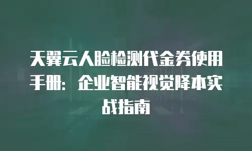 天翼云人脸检测代金券使用手册：企业智能视觉降本实战指南