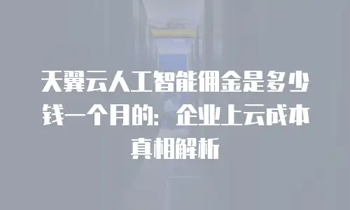 天翼云人工智能佣金是多少钱一个月的：企业上云成本真相解析