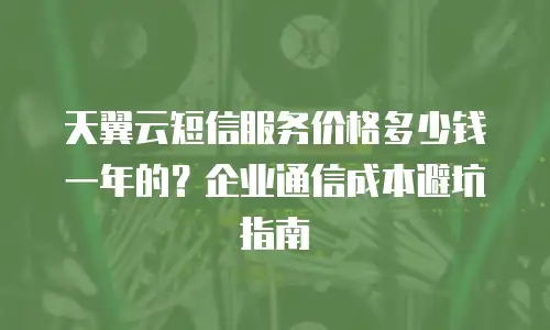 天翼云短信服务价格多少钱一年的？企业通信成本避坑指南