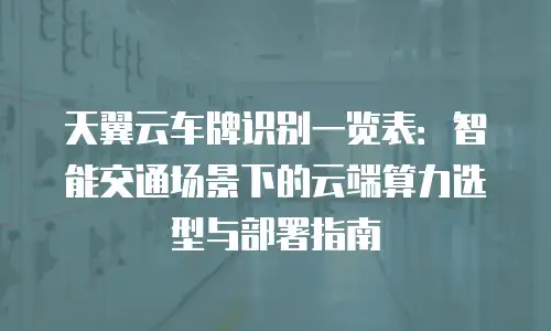 天翼云车牌识别一览表：智能交通场景下的云端算力选型与部署指南