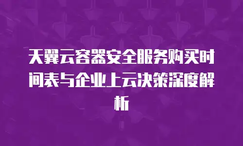 天翼云容器安全服务购买时间表与企业上云决策深度解析