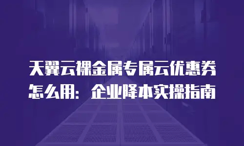 天翼云裸金属专属云优惠券怎么用：企业降本实操指南