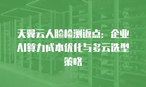 天翼云人脸检测返点：企业AI算力成本优化与多云选型策略