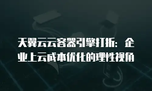 天翼云云容器引擎打折：企业上云成本优化的理性视角