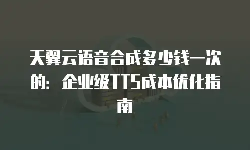 天翼云语音合成多少钱一次的：企业级TTS成本优化指南