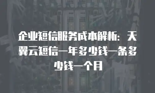 企业短信服务成本解析：天翼云短信一年多少钱一条多少钱一个月