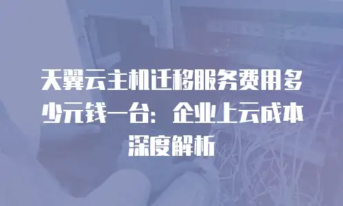 天翼云主机迁移服务费用多少元钱一台：企业上云成本深度解析