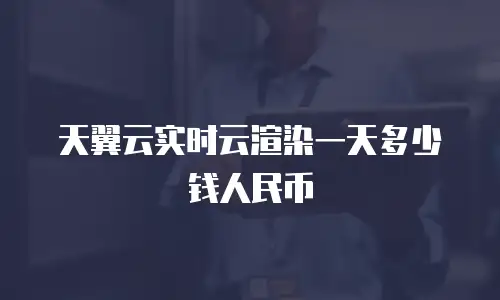 天翼云实时云渲染一天多少钱人民币