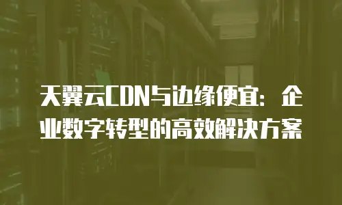 天翼云CDN与边缘便宜：企业数字转型的高效解决方案