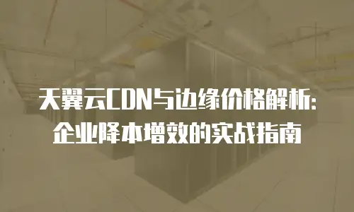 天翼云CDN与边缘价格解析：企业降本增效的实战指南