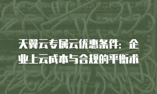 天翼云专属云优惠条件：企业上云成本与合规的平衡术