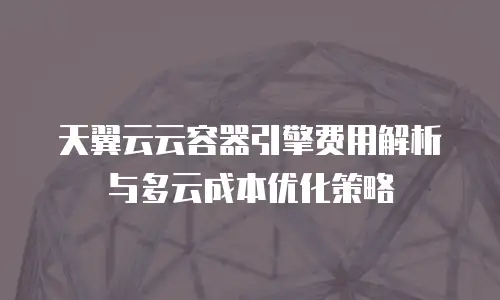 天翼云云容器引擎费用解析与多云成本优化策略