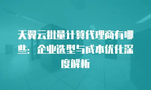 天翼云批量计算代理商有哪些：企业选型与成本优化深度解析