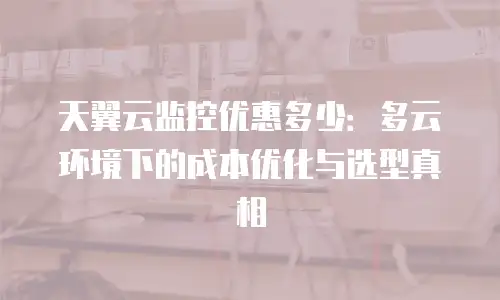 天翼云监控优惠多少：多云环境下的成本优化与选型真相