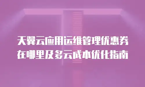 天翼云应用运维管理优惠券在哪里及多云成本优化指南