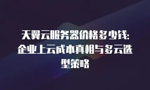 天翼云服务器价格多少钱：企业上云成本真相与多云选型策略
