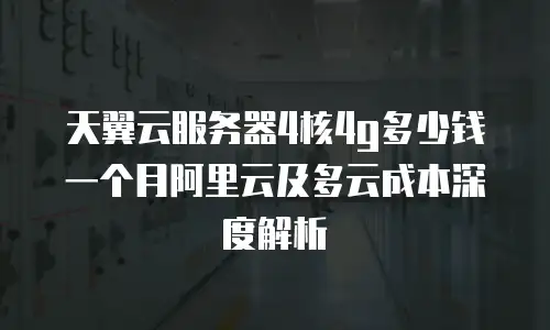 天翼云服务器4核4g多少钱一个月阿里云及多云成本深度解析