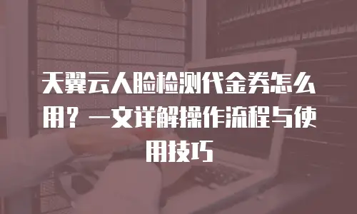 天翼云人脸检测代金券怎么用？一文详解操作流程与使用技巧