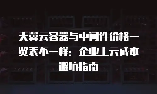 天翼云容器与中间件价格一览表不一样：企业上云成本避坑指南