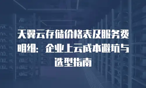 天翼云存储价格表及服务费明细：企业上云成本避坑与选型指南