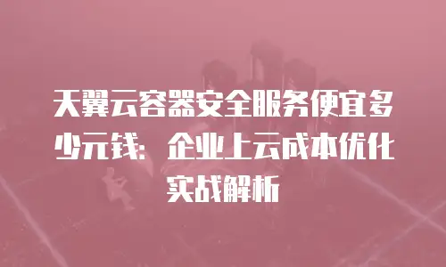 天翼云容器安全服务便宜多少元钱：企业上云成本优化实战解析