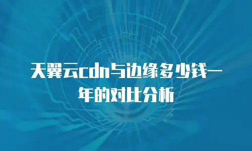 天翼云cdn与边缘多少钱一年的对比分析