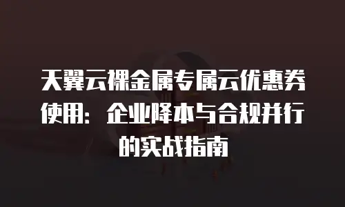 天翼云裸金属专属云优惠券使用：企业降本与合规并行的实战指南