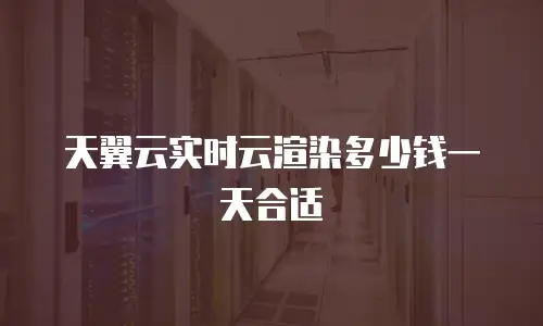 天翼云实时云渲染多少钱一天合适