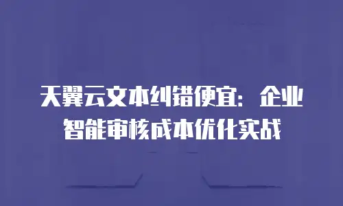 天翼云文本纠错便宜：企业智能审核成本优化实战