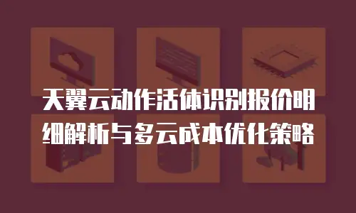 天翼云动作活体识别报价明细解析与多云成本优化策略