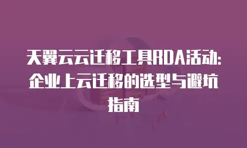 天翼云云迁移工具RDA活动：企业上云迁移的选型与避坑指南